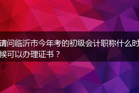 请问临沂市今年考的初级会计职称什么时候可以办理证书？