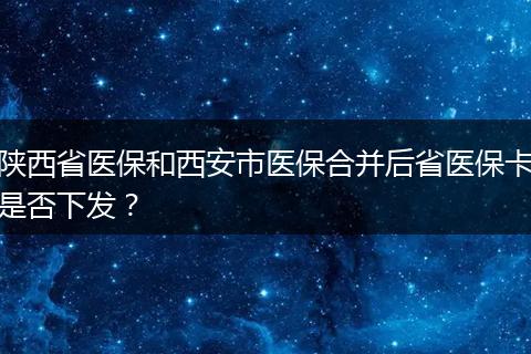 陕西省医保和西安市医保合并后省医保卡是否下发？