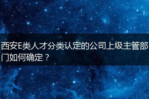 西安E类人才分类认定的公司上级主管部门如何确定？