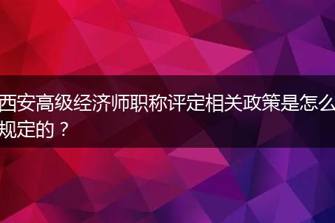 西安高级经济师职称评定相关政策是怎么规定的？