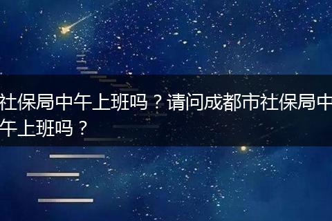 社保局中午上班吗？请问成都市社保局中午上班吗？