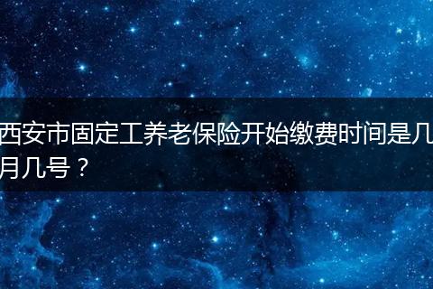 西安市固定工养老保险开始缴费时间是几月几号？