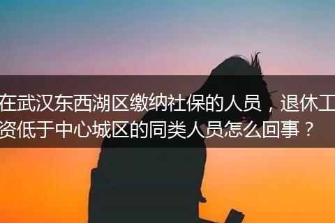 在武汉东西湖区缴纳社保的人员，退休工资低于中心城区的同类人员怎么回事？