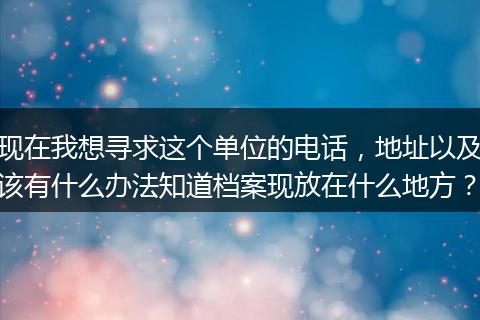现在我想寻求这个单位的电话，地址以及该有什么办法知道档案现放在什么地方？