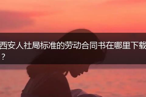 西安人社局标准的劳动合同书在哪里下载？
