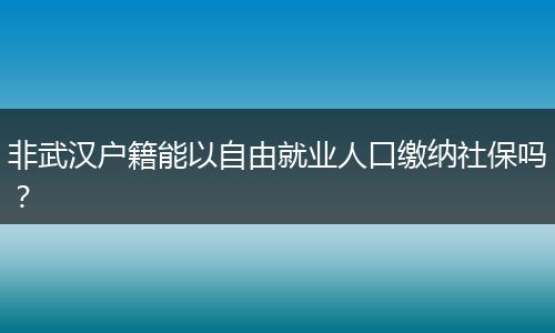 非武汉户籍能以自由就业人口缴纳社保吗？