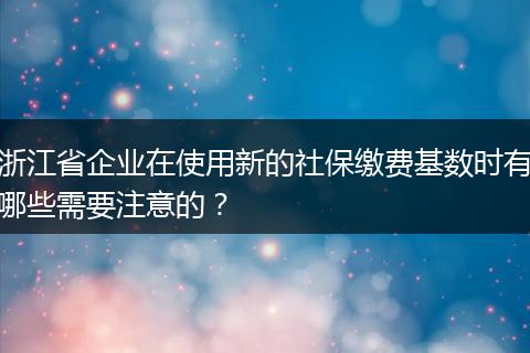 浙江省企业在使用新的社保缴费基数时有哪些需要注意的？