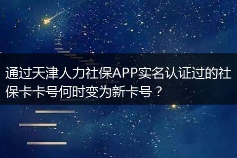通过天津人力社保APP实名认证过的社保卡卡号何时变为新卡号？