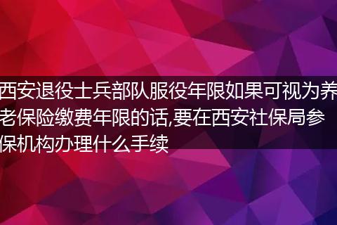 西安退役士兵部队服役年限如果可视为养老保险缴费年限的话,要在西安社保局参保机构办理什么手续