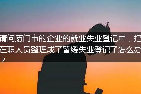 请问厦门市的企业的就业失业登记中，把在职人员整理成了暂缓失业登记了怎么办？