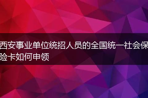 西安事业单位统招人员的全国统一社会保险卡如何申领