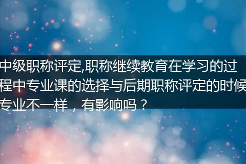 中级职称评定,职称继续教育在学习的过程中专业课的选择与后期职称评定的时候专业不一样，有影响吗？
