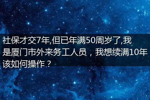 社保才交7年,但已年满50周岁了,我是厦门市外来务工人员，我想续满10年该如何操作？