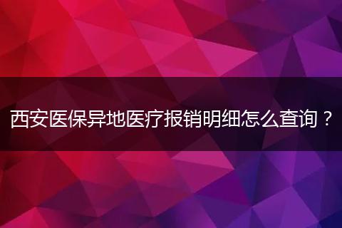 西安医保异地医疗报销明细怎么查询？