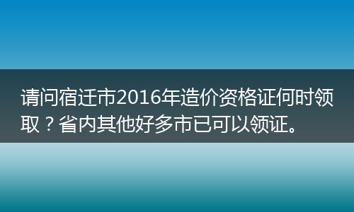 请问宿迁市2016年造价资格证何时领取？省内其他好多市已可以领证。