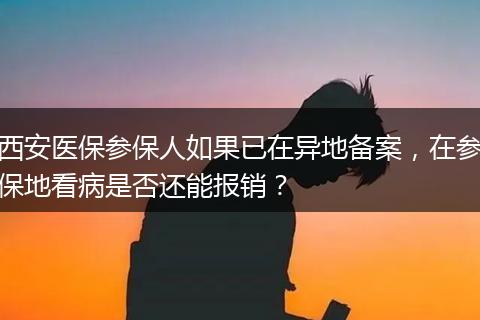 西安医保参保人如果已在异地备案，在参保地看病是否还能报销？