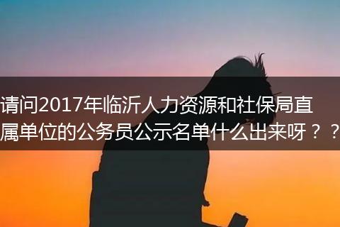 请问2017年临沂人力资源和社保局直属单位的公务员公示名单什么出来呀？？