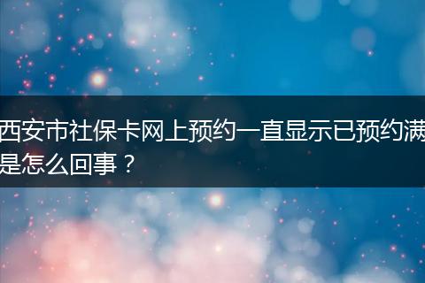 西安市社保卡网上预约一直显示已预约满是怎么回事？