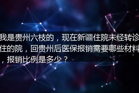 我是贵州六枝的，现在新疆住院未经转诊住的院，回贵州后医保报销需要哪些材料，报销比例是多少？