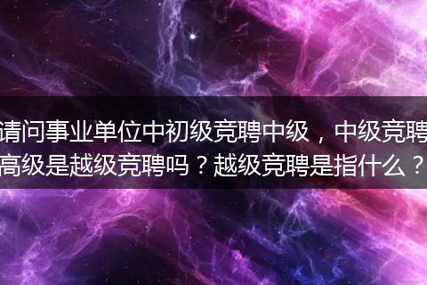 请问事业单位中初级竞聘中级，中级竞聘高级是越级竞聘吗？越级竞聘是指什么？