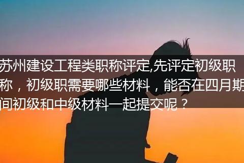 苏州建设工程类职称评定,先评定初级职称，初级职需要哪些材料，能否在四月期间初级和中级材料一起提交呢？