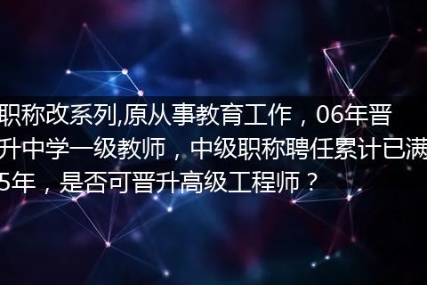 职称改系列,原从事教育工作，06年晋升中学一级教师，中级职称聘任累计已满5年，是否可晋升高级工程师？