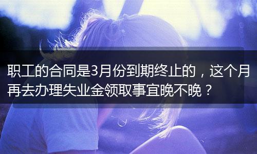 职工的合同是3月份到期终止的，这个月再去办理失业金领取事宜晚不晚？