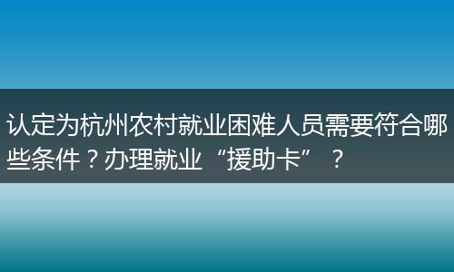 认定为杭州农村就业困难人员需要符合哪些条件？办理就业“援助卡”？