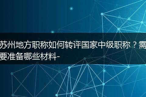 苏州地方职称如何转评国家中级职称？需要准备哪些材料-