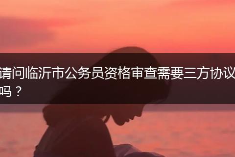 请问临沂市公务员资格审查需要三方协议吗？
