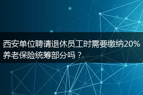 西安单位聘请退休员工时需要缴纳20%养老保险统筹部分吗？