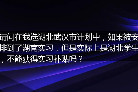 请问在我选湖北武汉市计划中，如果被安排到了湖南实习，但是实际上是湖北学生，不能获得实习补贴吗？