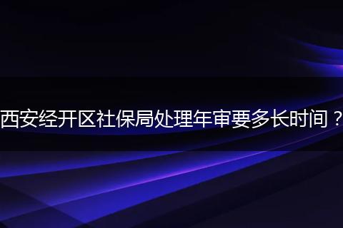 西安经开区社保局处理年审要多长时间？