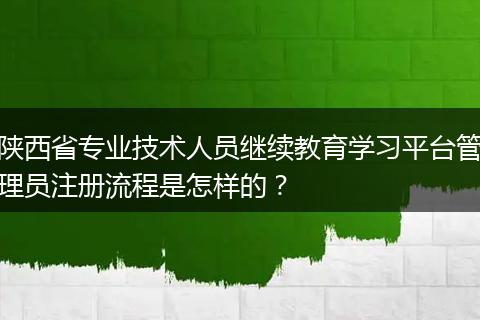 陕西省专业技术人员继续教育学习平台管理员注册流程是怎样的？