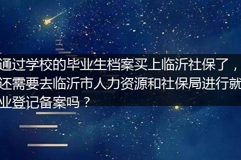 通过学校的毕业生档案买上临沂社保了，还需要去临沂市人力资源和社保局进行就业登记备案吗？