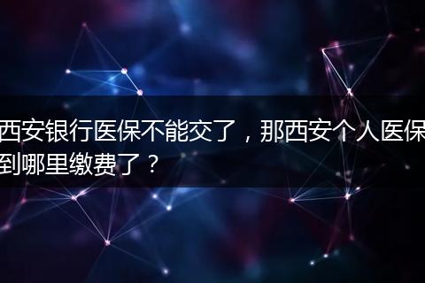 西安银行医保不能交了，那西安个人医保到哪里缴费了？