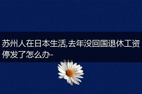 苏州人在日本生活,去年没回国退休工资停发了怎么办-