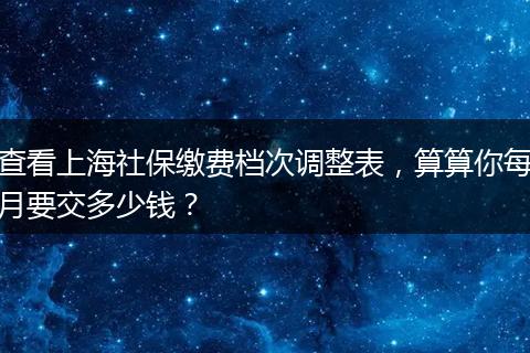 查看上海社保缴费档次调整表，算算你每月要交多少钱？