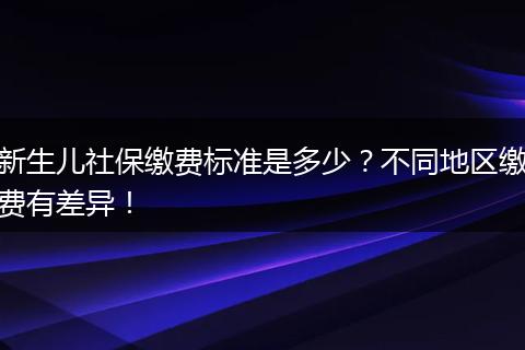 新生儿社保缴费标准是多少？不同地区缴费有差异！