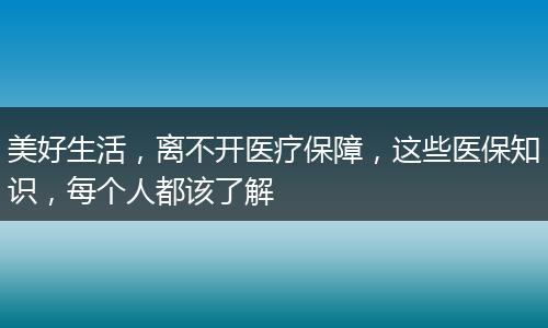 美好生活,离不开医疗保障,这些医保知识,每个人都该了解