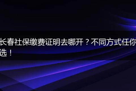 长春社保缴费证明去哪开?不同方式任你选!