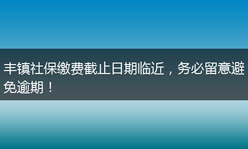 丰镇社保缴费截止日期临近，务必留意避免逾期！