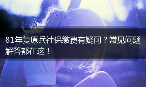 81年复原兵社保缴费有疑问？常见问题解答都在这！