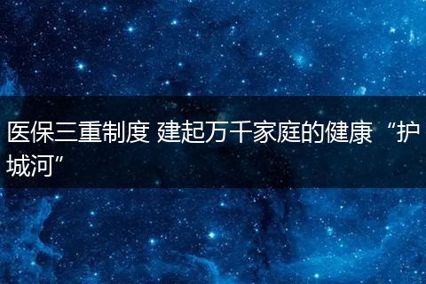 医保三重制度 建起万千家庭的健康“护城河”