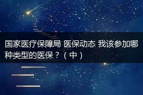 国家医疗保障局 医保动态 我该参加哪种类型的医保？（中）