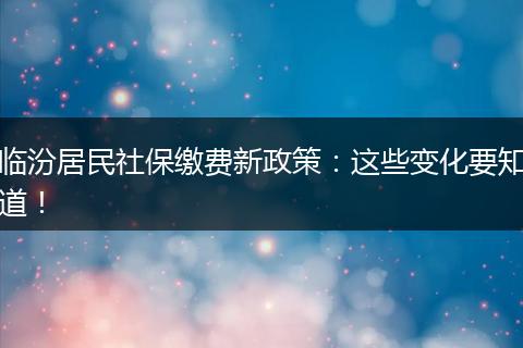临汾居民社保缴费新政策：这些变化要知道！