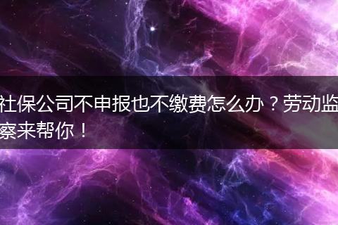 社保公司不申报也不缴费怎么办？劳动监察来帮你！