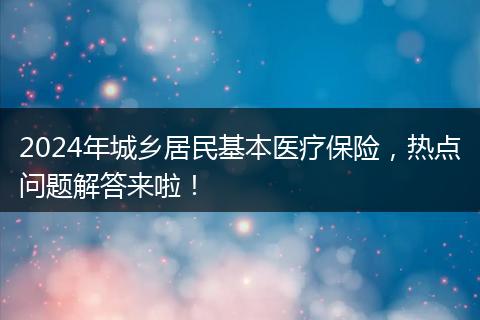2024年城乡居民基本医疗保险,热点问题解答来啦!