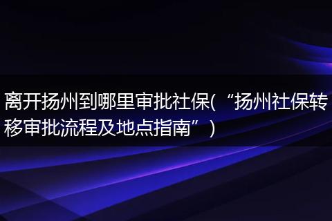 离开扬州到哪里审批社保(“扬州社保转移审批流程及地点指南”)