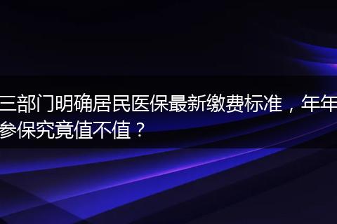 三部门明确居民医保最新缴费标准，年年参保究竟值不值？